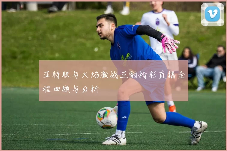 亚特联与火焰激战正酣精彩直播全程回顾与分析