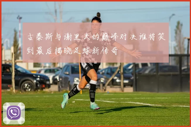 古泰斯与谢里夫的巅峰对决谁将笑到最后揭晓足球新传奇