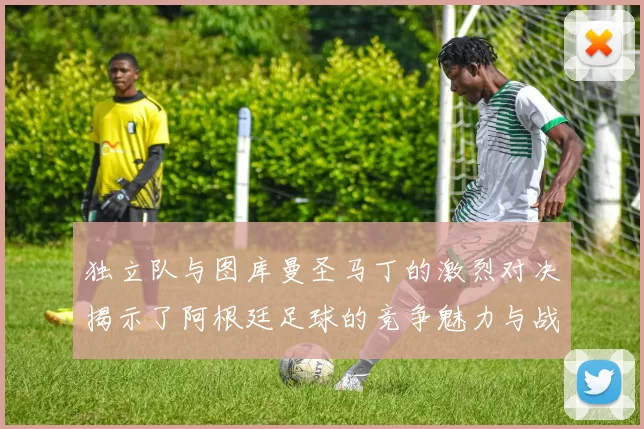 独立队与图库曼圣马丁的激烈对决揭示了阿根廷足球的竞争魅力与战术较量