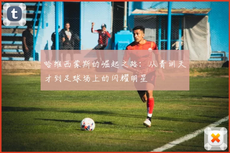 哈维西蒙斯的崛起之路：从青训天才到足球场上的闪耀明星