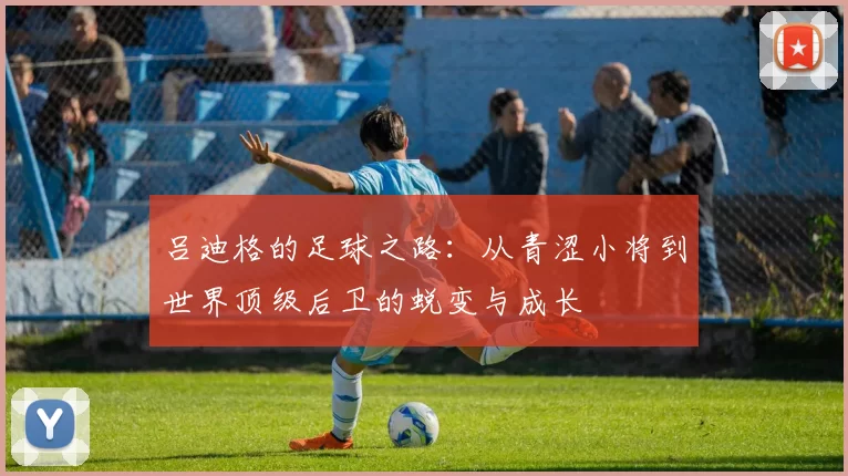 吕迪格的足球之路：从青涩小将到世界顶级后卫的蜕变与成长