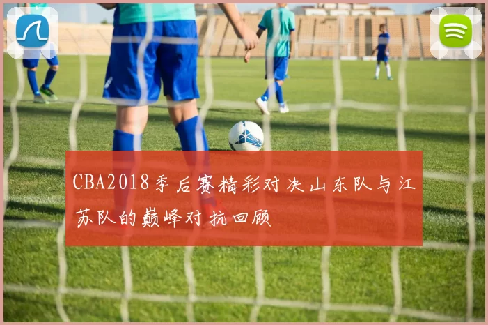 CBA2018季后赛精彩对决山东队与江苏队的巅峰对抗回顾