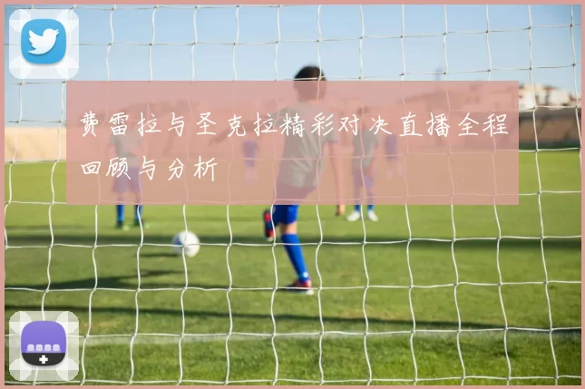 费雷拉与圣克拉精彩对决直播全程回顾与分析