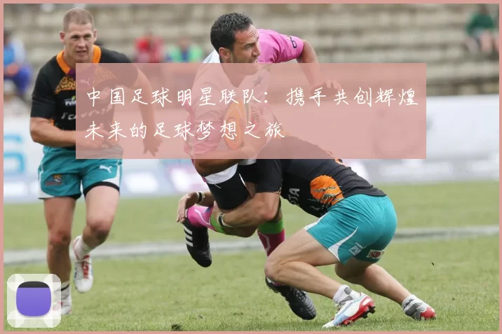中国足球明星联队：携手共创辉煌未来的足球梦想之旅