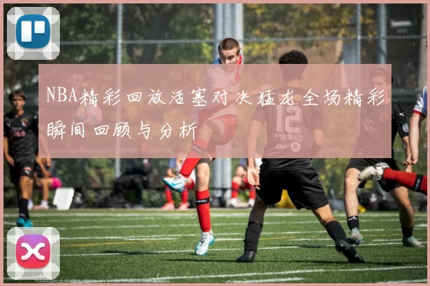 NBA精彩回放活塞对决猛龙全场精彩瞬间回顾与分析